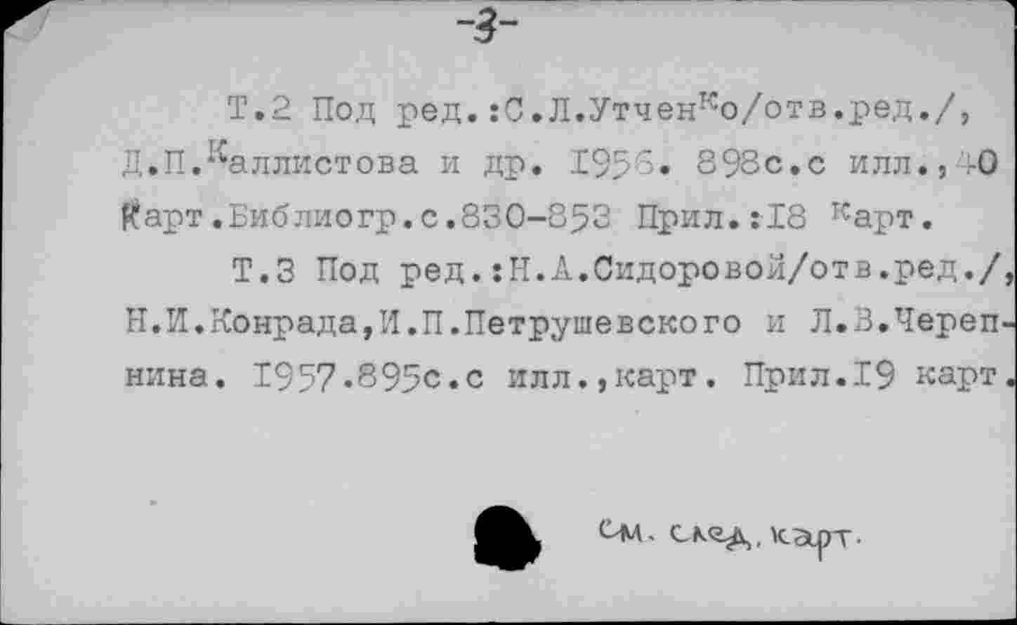 ﻿-3-
Т.2 Под ред.:С,Л.Утченко/отв.ред./, Д.П.^аллистова и др. 1955. 898с.с илл., ,-0 Карт.Библиогр.с.830-853 Прил.:18 карт.
Т.З Под ред.:Н.А.Сидоровой/отв.ред./ И.И.Конрада,И.П.Петрушевского и Л.3.Череп нина. 1957-895с.с илл.,карт. Прил.19 карт